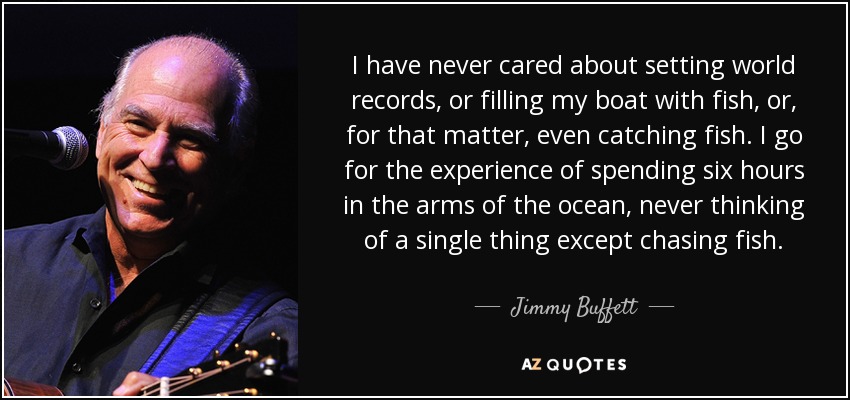 I have never cared about setting world records, or filling my boat with fish, or, for that matter, even catching fish. I go for the experience of spending six hours in the arms of the ocean, never thinking of a single thing except chasing fish. - Jimmy Buffett