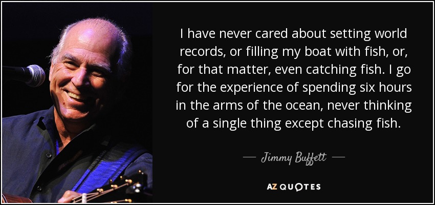 I have never cared about setting world records, or filling my boat with fish, or, for that matter, even catching fish. I go for the experience of spending six hours in the arms of the ocean, never thinking of a single thing except chasing fish. - Jimmy Buffett