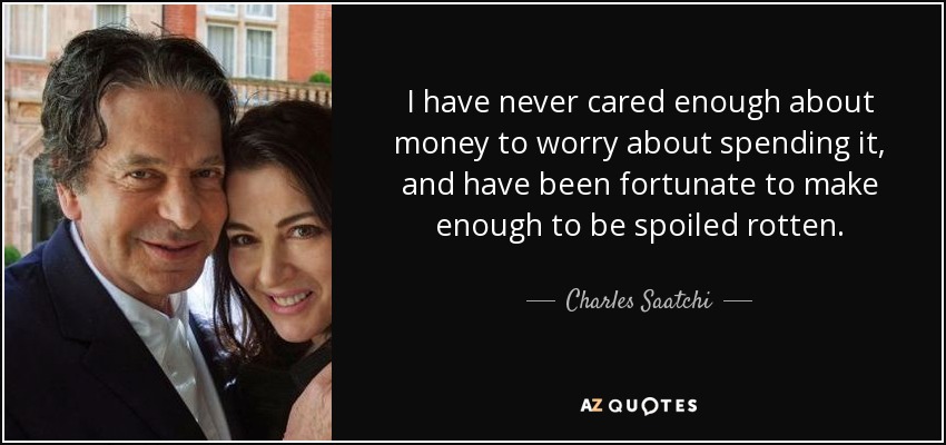 I have never cared enough about money to worry about spending it, and have been fortunate to make enough to be spoiled rotten. - Charles Saatchi