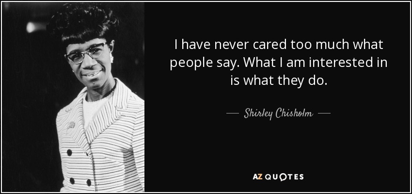 I have never cared too much what people say. What I am interested in is what they do. - Shirley Chisholm