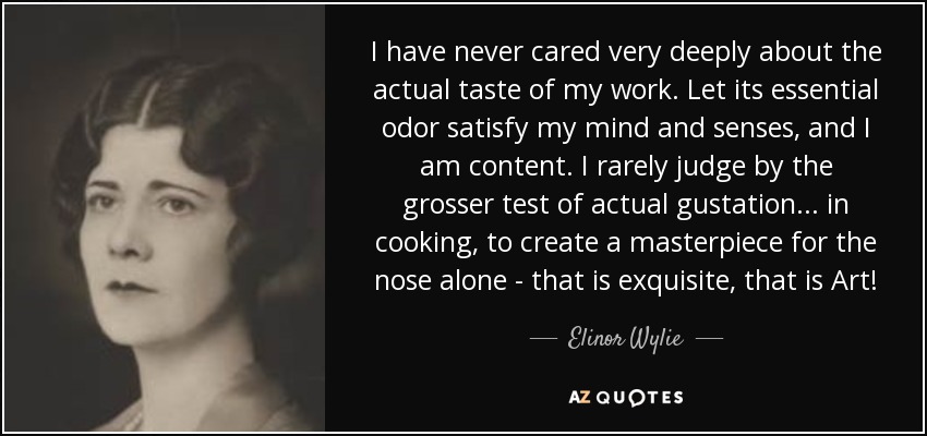 I have never cared very deeply about the actual taste of my work. Let its essential odor satisfy my mind and senses, and I am content. I rarely judge by the grosser test of actual gustation ... in cooking, to create a masterpiece for the nose alone - that is exquisite, that is Art! - Elinor Wylie