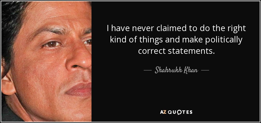 I have never claimed to do the right kind of things and make politically correct statements. - Shahrukh Khan