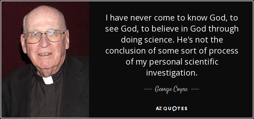 I have never come to know God, to see God, to believe in God through doing science. He's not the conclusion of some sort of process of my personal scientific investigation. - George Coyne