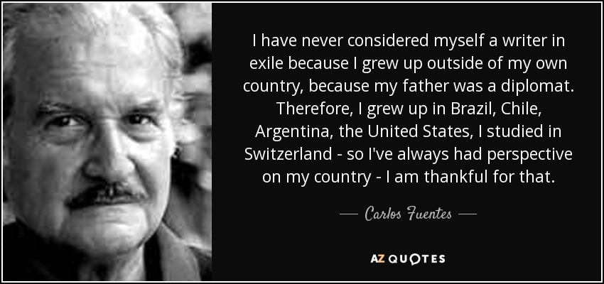 I have never considered myself a writer in exile because I grew up outside of my own country, because my father was a diplomat. Therefore, I grew up in Brazil, Chile, Argentina, the United States, I studied in Switzerland - so I've always had perspective on my country - I am thankful for that. - Carlos Fuentes