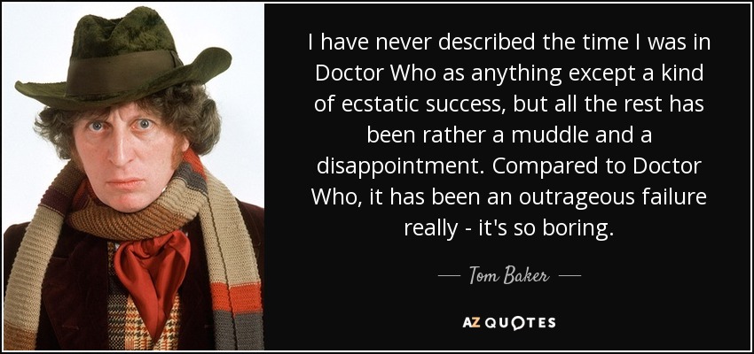 I have never described the time I was in Doctor Who as anything except a kind of ecstatic success, but all the rest has been rather a muddle and a disappointment. Compared to Doctor Who, it has been an outrageous failure really - it's so boring. - Tom Baker