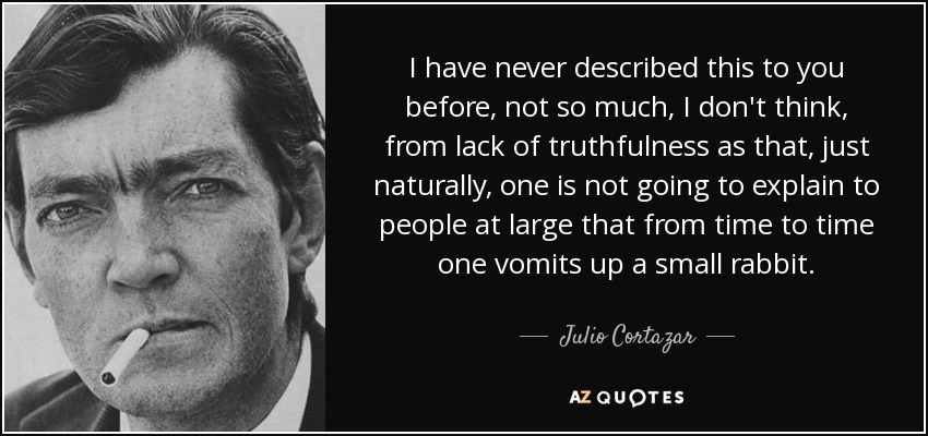 I have never described this to you before, not so much, I don't think, from lack of truthfulness as that, just naturally, one is not going to explain to people at large that from time to time one vomits up a small rabbit. - Julio Cortazar