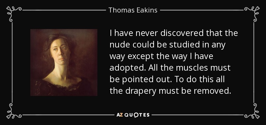 I have never discovered that the nude could be studied in any way except the way I have adopted. All the muscles must be pointed out. To do this all the drapery must be removed. - Thomas Eakins