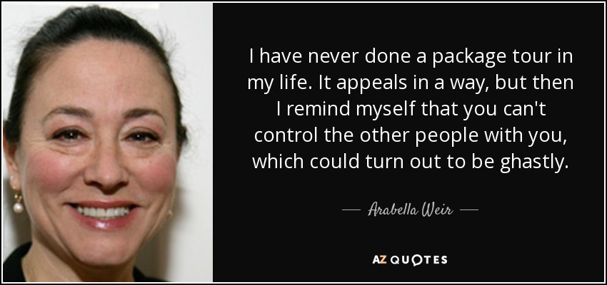 I have never done a package tour in my life. It appeals in a way, but then I remind myself that you can't control the other people with you, which could turn out to be ghastly. - Arabella Weir