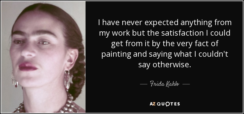 I have never expected anything from my work but the satisfaction I could get from it by the very fact of painting and saying what I couldn't say otherwise. - Frida Kahlo