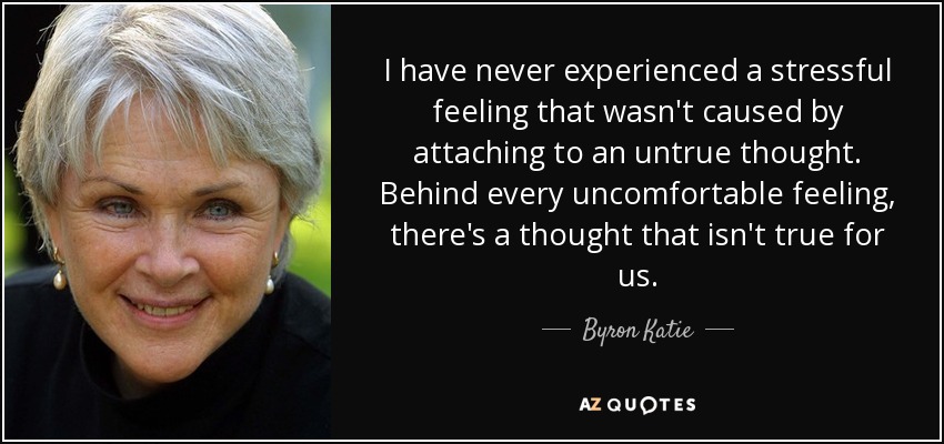 I have never experienced a stressful feeling that wasn't caused by attaching to an untrue thought. Behind every uncomfortable feeling, there's a thought that isn't true for us. - Byron Katie