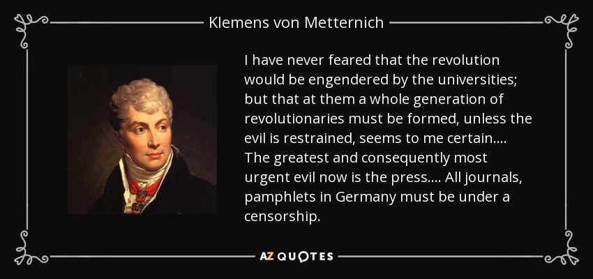 I have never feared that the revolution would be engendered by the universities; but that at them a whole generation of revolutionaries must be formed, unless the evil is restrained, seems to me certain.... The greatest and consequently most urgent evil now is the press.... All journals, pamphlets in Germany must be under a censorship. - Klemens von Metternich