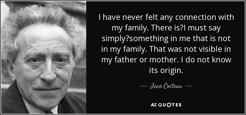I have never felt any connection with my family. There isI must say simplysomething in me that is not in my family. That was not visible in my father or mother. I do not know its origin. - Jean Cocteau