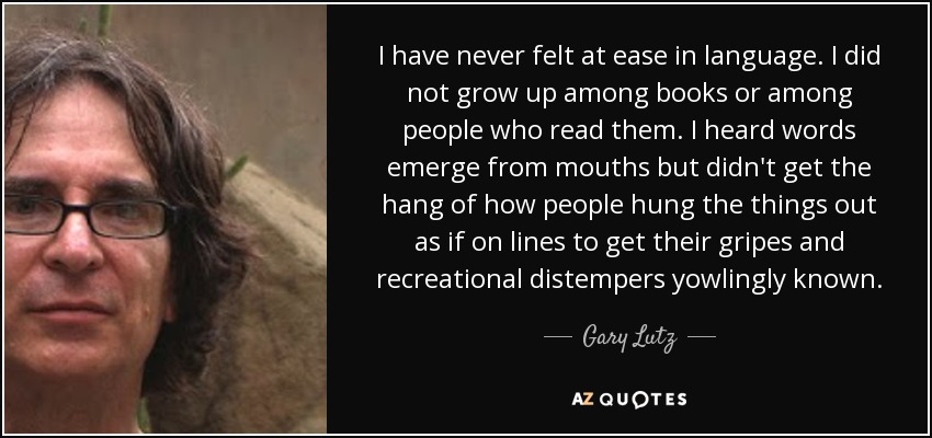 I have never felt at ease in language. I did not grow up among books or among people who read them. I heard words emerge from mouths but didn't get the hang of how people hung the things out as if on lines to get their gripes and recreational distempers yowlingly known. - Gary Lutz
