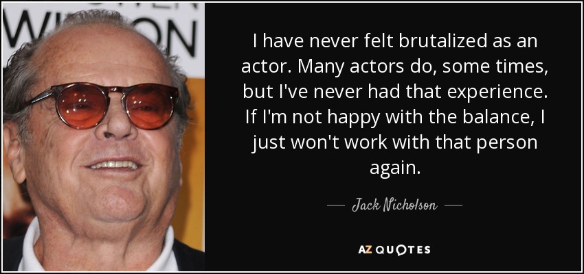 I have never felt brutalized as an actor. Many actors do, some times, but I've never had that experience. If I'm not happy with the balance, I just won't work with that person again. - Jack Nicholson
