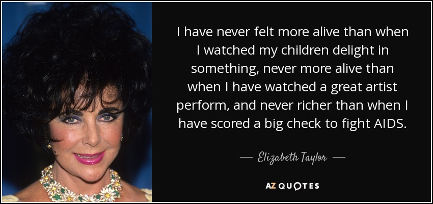 I have never felt more alive than when I watched my children delight in something, never more alive than when I have watched a great artist perform, and never richer than when I have scored a big check to fight AIDS. - Elizabeth Taylor