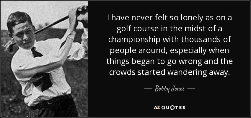 I have never felt so lonely as on a golf course in the midst of a championship with thousands of people around, especially when things began to go wrong and the crowds started wandering away. - Bobby Jones