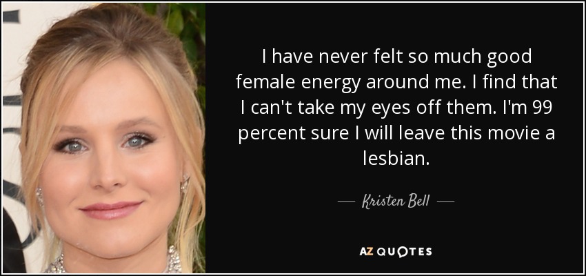 I have never felt so much good female energy around me. I find that I can't take my eyes off them. I'm 99 percent sure I will leave this movie a lesbian. - Kristen Bell