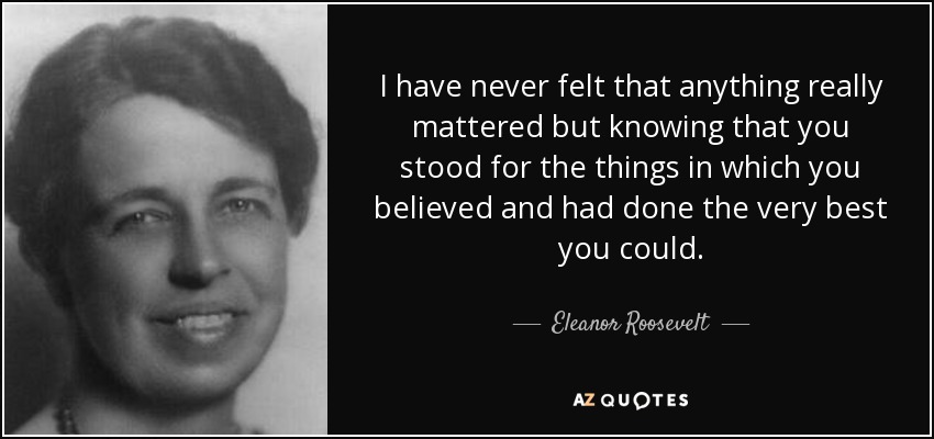 I have never felt that anything really mattered but knowing that you stood for the things in which you believed and had done the very best you could. - Eleanor Roosevelt