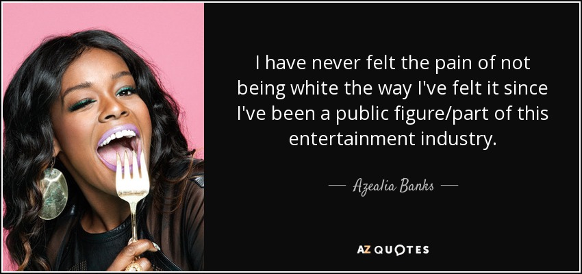I have never felt the pain of not being white the way I've felt it since I've been a public figure/part of this entertainment industry. - Azealia Banks