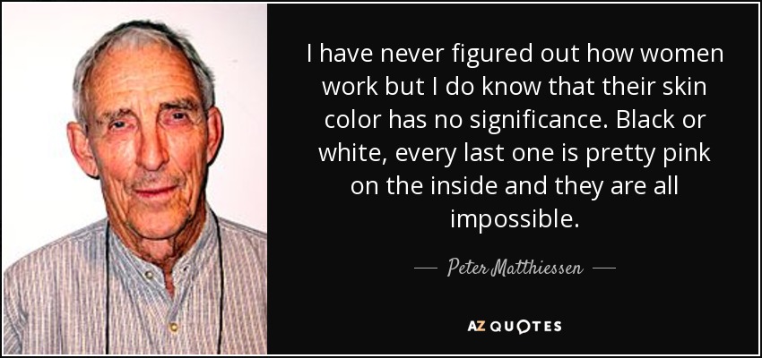 I have never figured out how women work but I do know that their skin color has no significance. Black or white, every last one is pretty pink on the inside and they are all impossible. - Peter Matthiessen