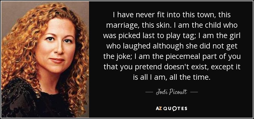 I have never fit into this town, this marriage, this skin. I am the child who was picked last to play tag; I am the girl who laughed although she did not get the joke; I am the piecemeal part of you that you pretend doesn't exist, except it is all I am, all the time. - Jodi Picoult