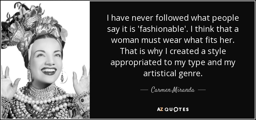 I have never followed what people say it is 'fashionable'. I think that a woman must wear what fits her. That is why I created a style appropriated to my type and my artistical genre. - Carmen Miranda