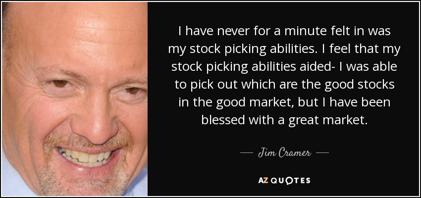 I have never for a minute felt in was my stock picking abilities. I feel that my stock picking abilities aided- I was able to pick out which are the good stocks in the good market, but I have been blessed with a great market. - Jim Cramer