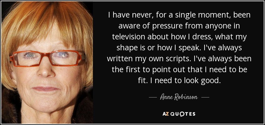 I have never, for a single moment, been aware of pressure from anyone in television about how I dress, what my shape is or how I speak. I've always written my own scripts. I've always been the first to point out that I need to be fit. I need to look good. - Anne Robinson
