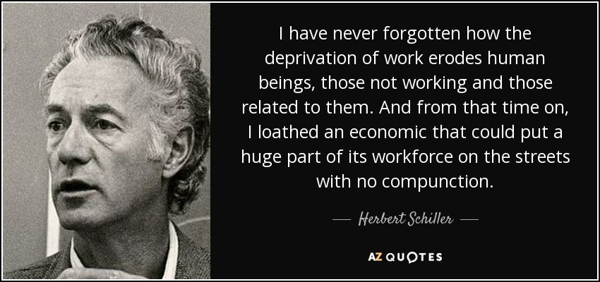 I have never forgotten how the deprivation of work erodes human beings, those not working and those related to them. And from that time on, I loathed an economic that could put a huge part of its workforce on the streets with no compunction. - Herbert Schiller