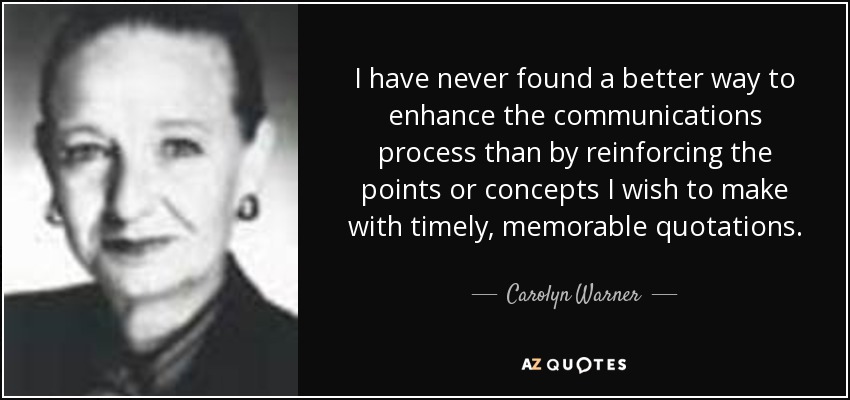I have never found a better way to enhance the communications process than by reinforcing the points or concepts I wish to make with timely, memorable quotations. - Carolyn Warner