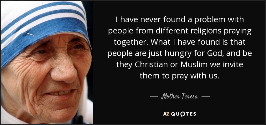 I have never found a problem with people from different religions praying together. What I have found is that people are just hungry for God, and be they Christian or Muslim we invite them to pray with us. - Mother Teresa
