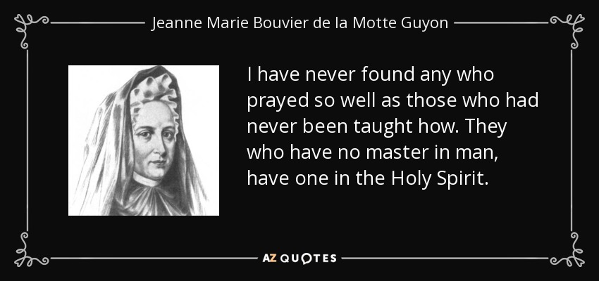 I have never found any who prayed so well as those who had never been taught how. They who have no master in man, have one in the Holy Spirit. - Jeanne Marie Bouvier de la Motte Guyon