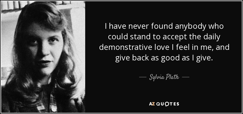 I have never found anybody who could stand to accept the daily demonstrative love I feel in me, and give back as good as I give. - Sylvia Plath