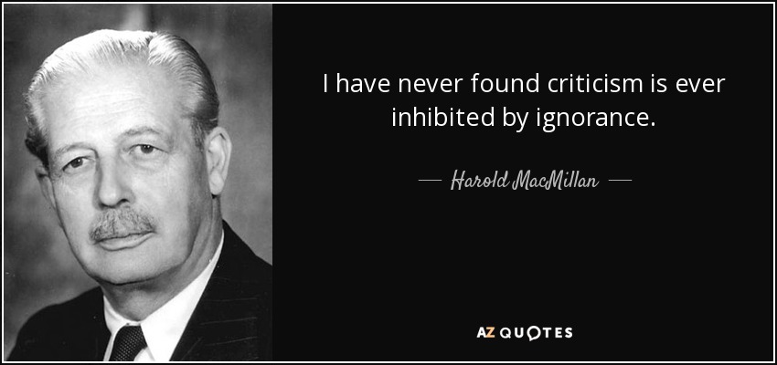 I have never found criticism is ever inhibited by ignorance. - Harold MacMillan