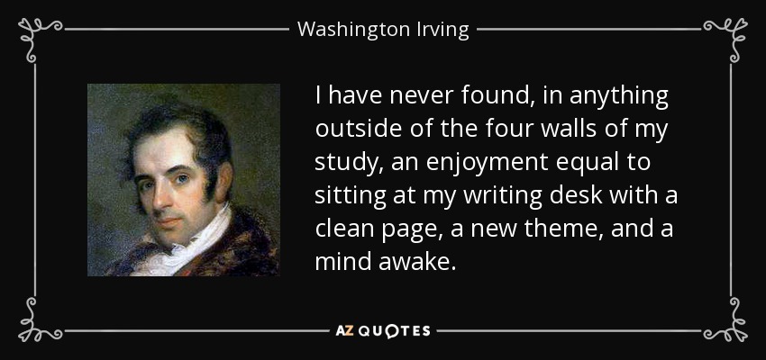 I have never found, in anything outside of the four walls of my study, an enjoyment equal to sitting at my writing desk with a clean page, a new theme, and a mind awake. - Washington Irving