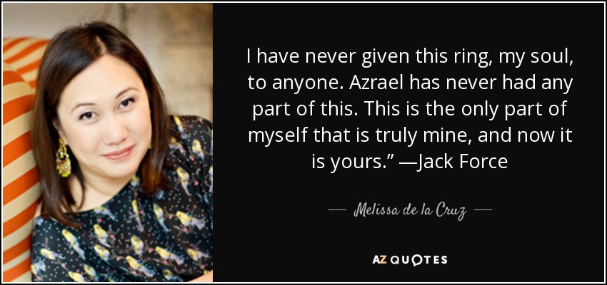I have never given this ring, my soul, to anyone. Azrael has never had any part of this. This is the only part of myself that is truly mine, and now it is yours.” —Jack Force - Melissa de la Cruz