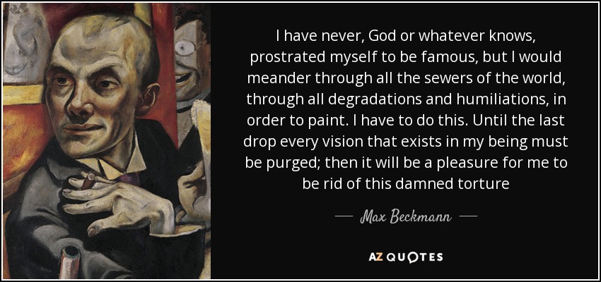 I have never, God or whatever knows, prostrated myself to be famous, but I would meander through all the sewers of the world, through all degradations and humiliations, in order to paint. I have to do this. Until the last drop every vision that exists in my being must be purged; then it will be a pleasure for me to be rid of this damned torture - Max Beckmann