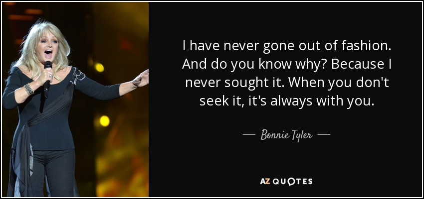 I have never gone out of fashion. And do you know why? Because I never sought it. When you don't seek it, it's always with you. - Bonnie Tyler
