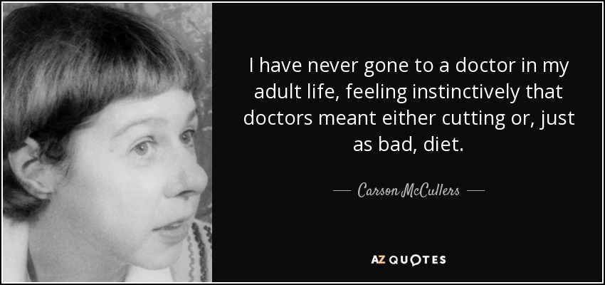 I have never gone to a doctor in my adult life, feeling instinctively that doctors meant either cutting or, just as bad, diet. - Carson McCullers