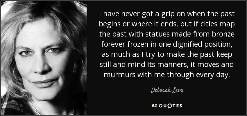 I have never got a grip on when the past begins or where it ends, but if cities map the past with statues made from bronze forever frozen in one dignified position, as much as I try to make the past keep still and mind its manners, it moves and murmurs with me through every day. - Deborah Levy