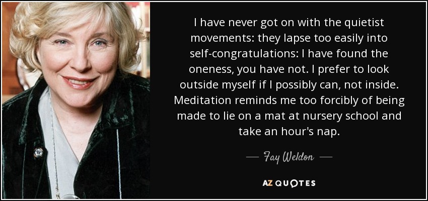 I have never got on with the quietist movements: they lapse too easily into self-congratulations: I have found the oneness, you have not. I prefer to look outside myself if I possibly can, not inside. Meditation reminds me too forcibly of being made to lie on a mat at nursery school and take an hour's nap. - Fay Weldon