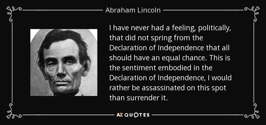 I have never had a feeling, politically, that did not spring from the Declaration of Independence that all should have an equal chance. This is the sentiment embodied in the Declaration of Independence, I would rather be assassinated on this spot than surrender it. - Abraham Lincoln