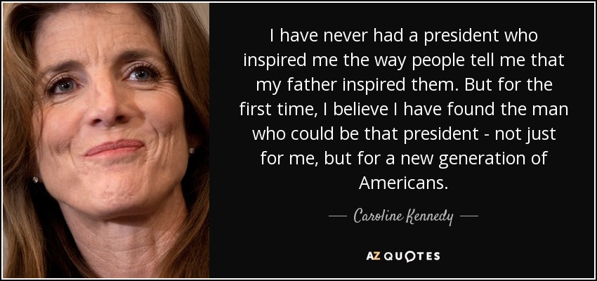 I have never had a president who inspired me the way people tell me that my father inspired them. But for the first time, I believe I have found the man who could be that president - not just for me, but for a new generation of Americans. - Caroline Kennedy