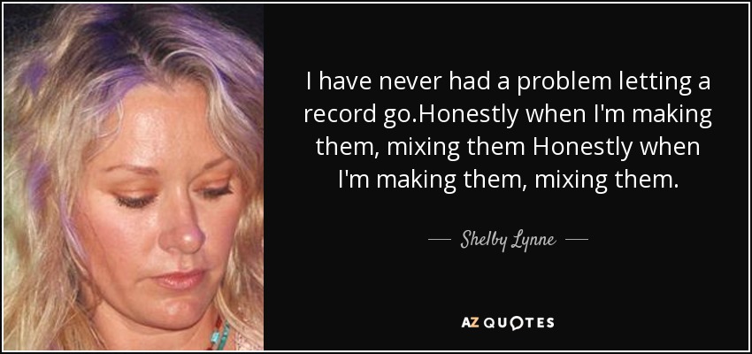 I have never had a problem letting a record go.Honestly when I'm making them, mixing them Honestly when I'm making them, mixing them. - Shelby Lynne