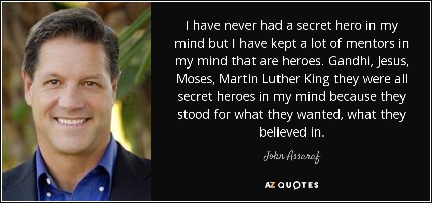 I have never had a secret hero in my mind but I have kept a lot of mentors in my mind that are heroes. Gandhi, Jesus, Moses, Martin Luther King they were all secret heroes in my mind because they stood for what they wanted, what they believed in. - John Assaraf