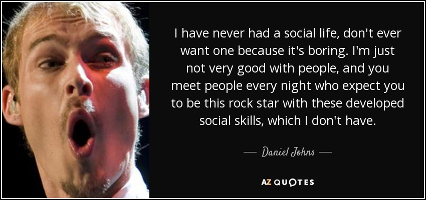 I have never had a social life, don't ever want one because it's boring. I'm just not very good with people, and you meet people every night who expect you to be this rock star with these developed social skills, which I don't have. - Daniel Johns