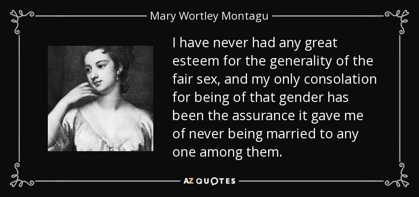 I have never had any great esteem for the generality of the fair sex, and my only consolation for being of that gender has been the assurance it gave me of never being married to any one among them. - Mary Wortley Montagu
