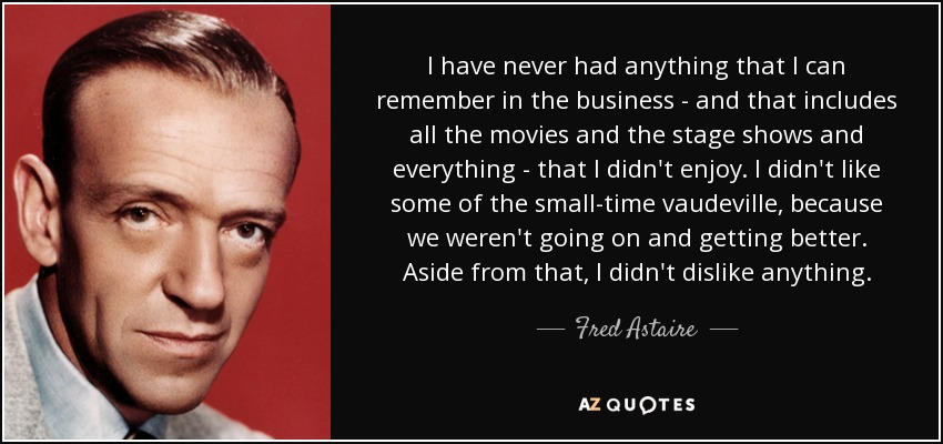 I have never had anything that I can remember in the business - and that includes all the movies and the stage shows and everything - that I didn't enjoy. I didn't like some of the small-time vaudeville, because we weren't going on and getting better. Aside from that, I didn't dislike anything. - Fred Astaire