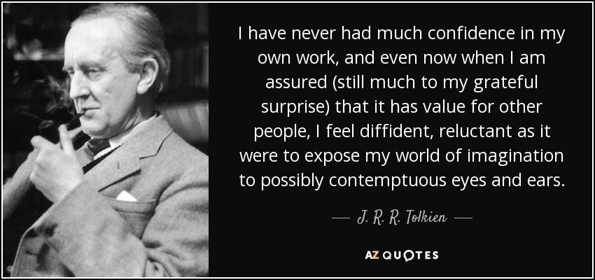 I have never had much confidence in my own work, and even now when I am assured (still much to my grateful surprise) that it has value for other people, I feel diffident, reluctant as it were to expose my world of imagination to possibly contemptuous eyes and ears. - J. R. R. Tolkien