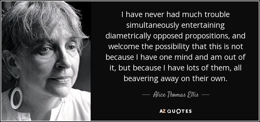 I have never had much trouble simultaneously entertaining diametrically opposed propositions, and welcome the possibility that this is not because I have one mind and am out of it, but because I have lots of them, all beavering away on their own. - Alice Thomas Ellis